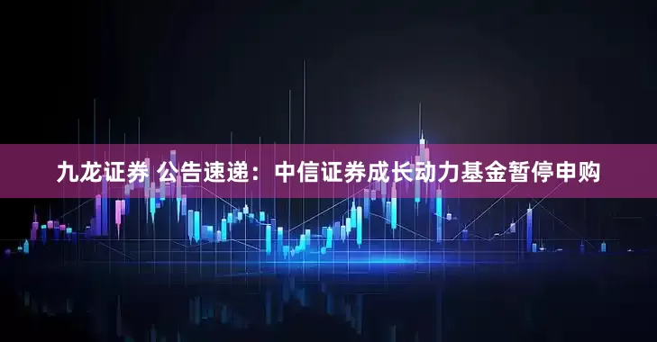 九龙证券 公告速递：中信证券成长动力基金暂停申购