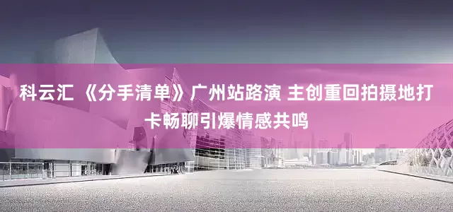 科云汇 《分手清单》广州站路演 主创重回拍摄地打卡畅聊引爆情感共鸣