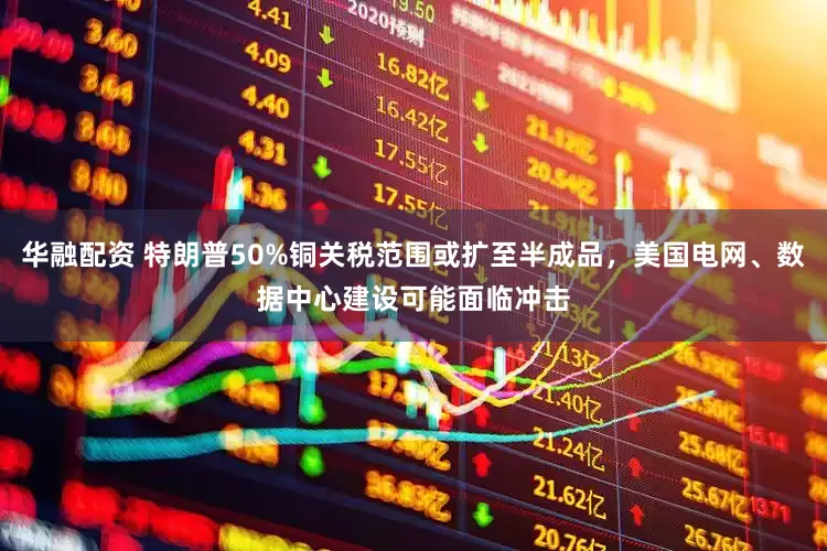 华融配资 特朗普50%铜关税范围或扩至半成品，美国电网、数据中心建设可能面临冲击