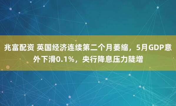兆富配资 英国经济连续第二个月萎缩，5月GDP意外下滑0.1%，央行降息压力陡增