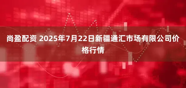 尚盈配资 2025年7月22日新疆通汇市场有限公司价格行情