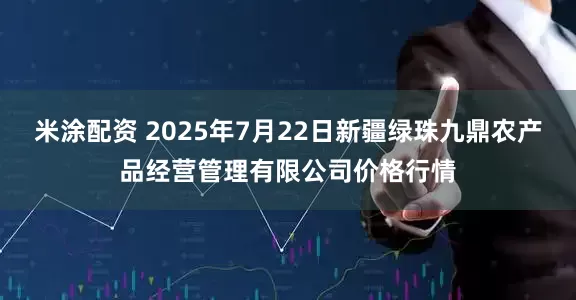 米涂配资 2025年7月22日新疆绿珠九鼎农产品经营管理有限公司价格行情