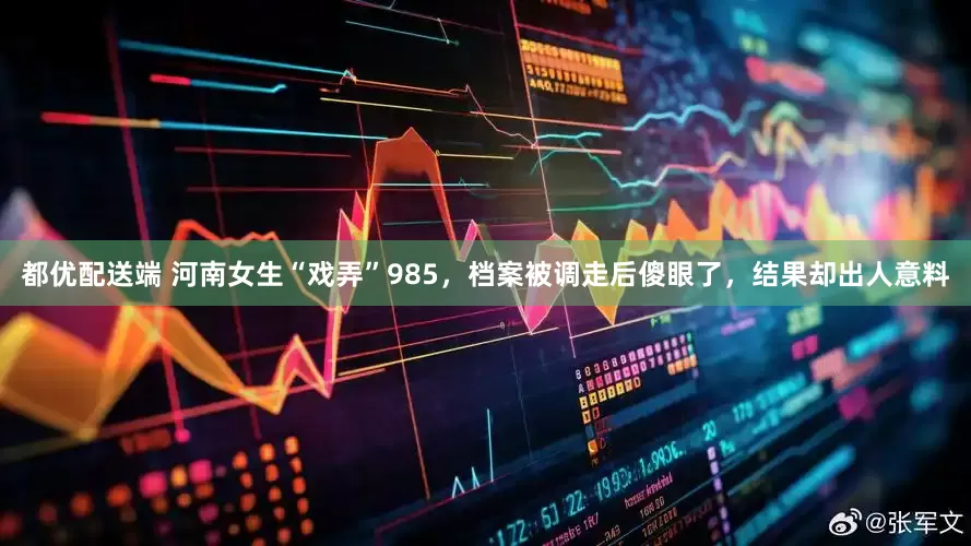 都优配送端 河南女生“戏弄”985，档案被调走后傻眼了，结果却出人意料