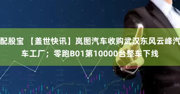 配股宝 【盖世快讯】岚图汽车收购武汉东风云峰汽车工厂；零跑B01第10000台整车下线
