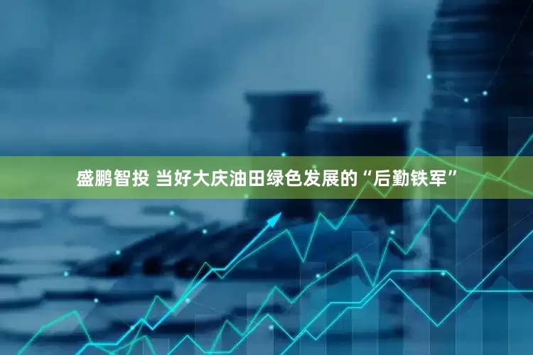 盛鹏智投 当好大庆油田绿色发展的“后勤铁军”