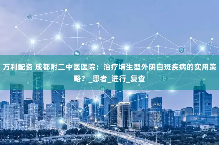 万利配资 成都附二中医医院：治疗增生型外阴白斑疾病的实用策略？_患者_进行_复查