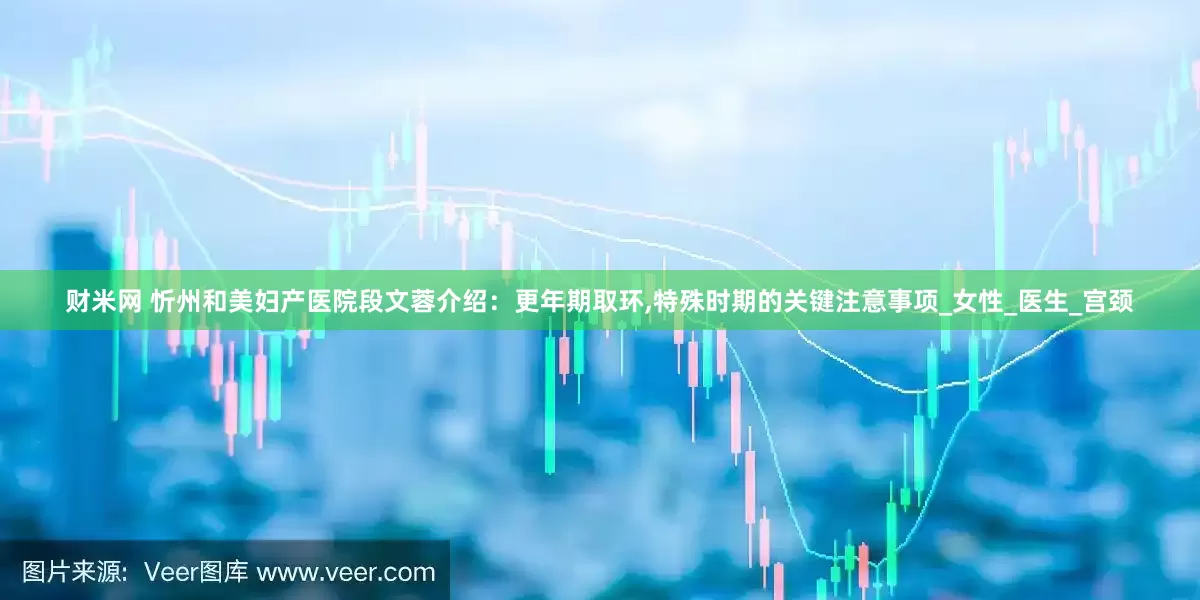 财米网 忻州和美妇产医院段文蓉介绍：更年期取环,特殊时期的关键注意事项_女性_医生_宫颈