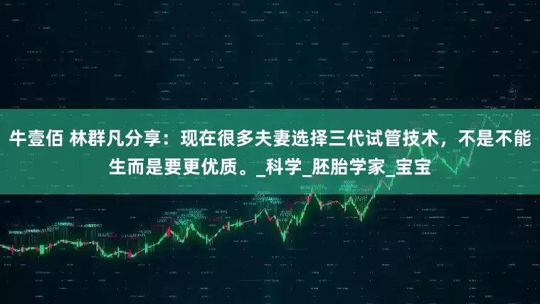 牛壹佰 林群凡分享：现在很多夫妻选择三代试管技术，不是不能生而是要更优质。_科学_胚胎学家_宝宝