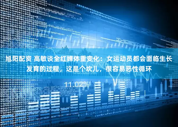 旭阳配资 高敏谈全红婵体重变化：女运动员都会面临生长发育的过程，这是个坎儿，很容易恶性循环
