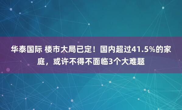 华泰国际 楼市大局已定！国内超过41.5%的家庭，或许不得不面临3个大难题