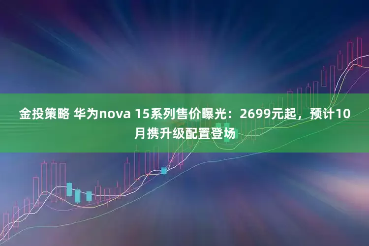 金投策略 华为nova 15系列售价曝光：2699元起，预计10月携升级配置登场