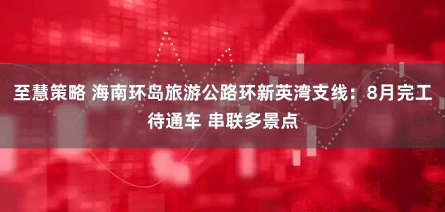 至慧策略 海南环岛旅游公路环新英湾支线：8月完工待通车 串联多景点