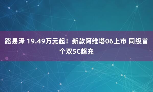 路易泽 19.49万元起！新款阿维塔06上市 同级首个双5C超充
