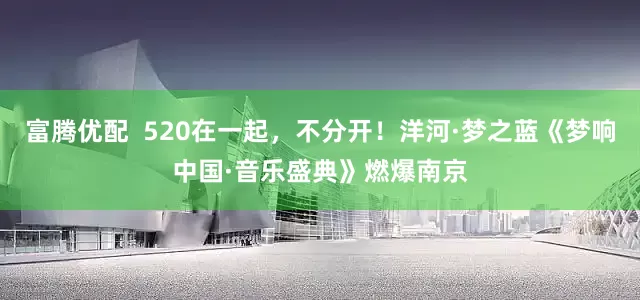 富腾优配  520在一起，不分开！洋河·梦之蓝《梦响中国·音乐盛典》燃爆南京