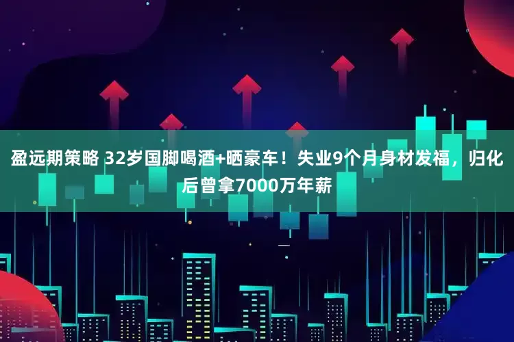 盈远期策略 32岁国脚喝酒+晒豪车！失业9个月身材发福，归化后曾拿7000万年薪
