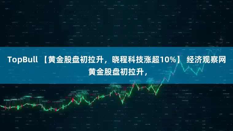 TopBull 【黄金股盘初拉升，晓程科技涨超10%】 经济观察网 黄金股盘初拉升，