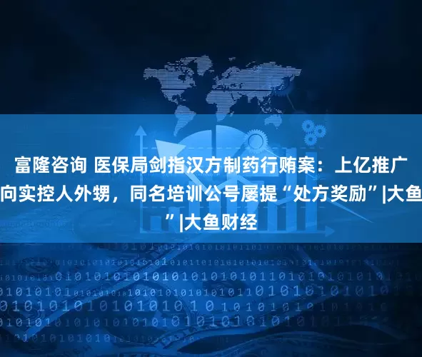富隆咨询 医保局剑指汉方制药行贿案：上亿推广费流向实控人外甥，同名培训公号屡提“处方奖励”|大鱼财经