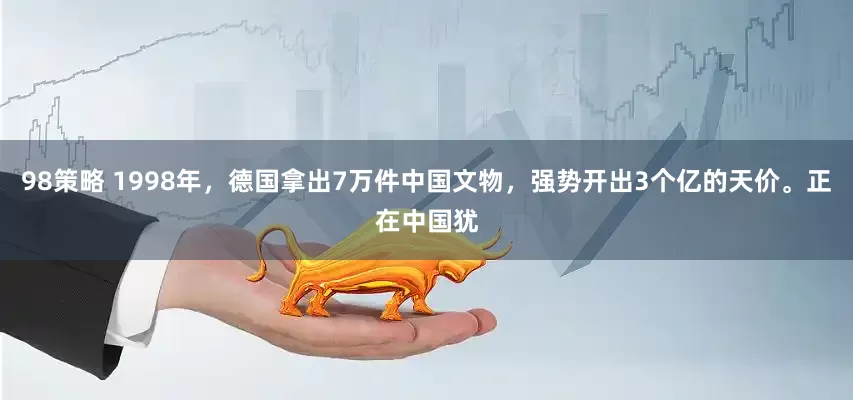 98策略 1998年,德国拿出7万件中国文物,强势开出3个亿的天价。正在中国犹